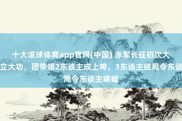 十大滚球体育app官网(中国) 赤军长征初次大胜此团立大功,团带领2东谈主成上将,3东谈主结局令东谈主唏嘘