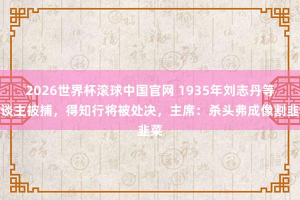 2026世界杯滚球中国官网 1935年刘志丹等东谈主被捕，得知行将被处决，主席：杀头弗成像割韭菜