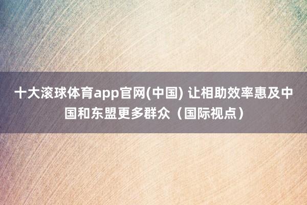 十大滚球体育app官网(中国) 让相助效率惠及中国和东盟更多群众（国际视点）