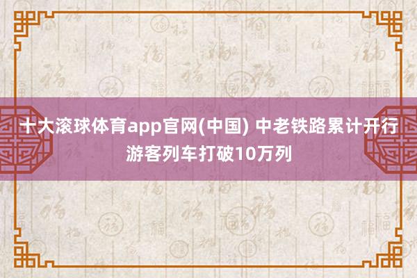 十大滚球体育app官网(中国) 中老铁路累计开行游客列车打破10万列