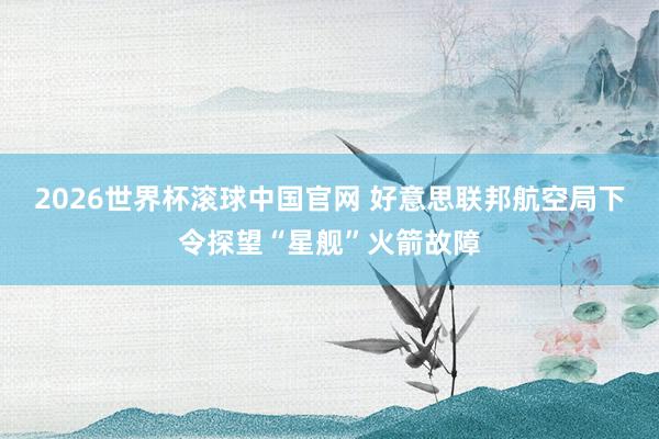 2026世界杯滚球中国官网 好意思联邦航空局下令探望“星舰”火箭故障