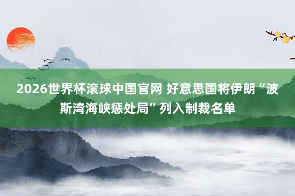 2026世界杯滚球中国官网 好意思国将伊朗“波斯湾海峡惩处局”列入制裁名单