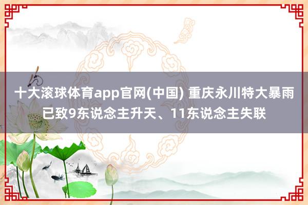 十大滚球体育app官网(中国) 重庆永川特大暴雨已致9东说念主升天、11东说念主失联