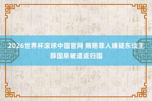 2026世界杯滚球中国官网 贿赂罪人嫌疑东谈主薛国泉被遣返归国