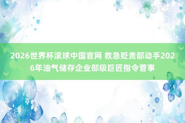 2026世界杯滚球中国官网 救急贬责部动手2026年油气储存企业部级巨匠指令管事
