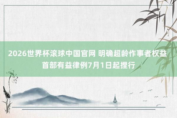 2026世界杯滚球中国官网 明确超龄作事者权益 首部有益律例7月1日起捏行
