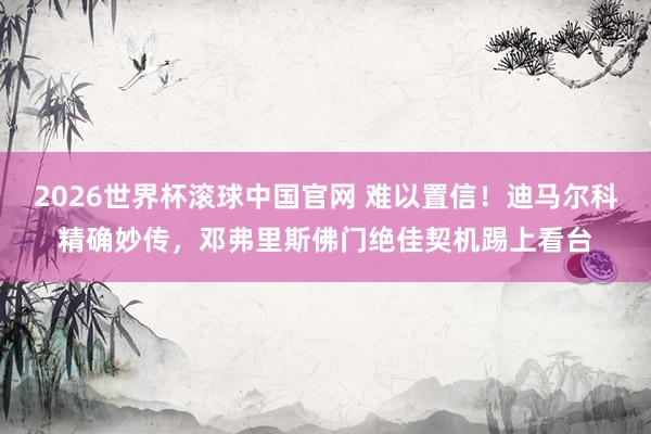 2026世界杯滚球中国官网 难以置信！迪马尔科精确妙传，邓弗里斯佛门绝佳契机踢上看台