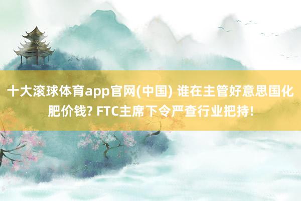 十大滚球体育app官网(中国) 谁在主管好意思国化肥价钱? FTC主席下令严查行业把持!