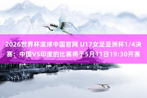 2026世界杯滚球中国官网 U17女足亚洲杯1/4决赛：中国VS印度的比赛将于5月11日19:30开赛