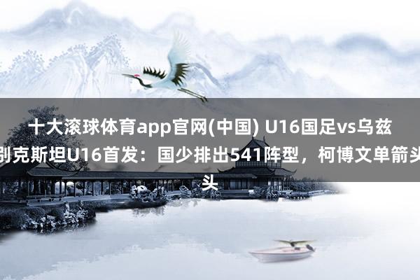 十大滚球体育app官网(中国) U16国足vs乌兹别克斯坦U16首发：国少排出541阵型，柯博文单箭头