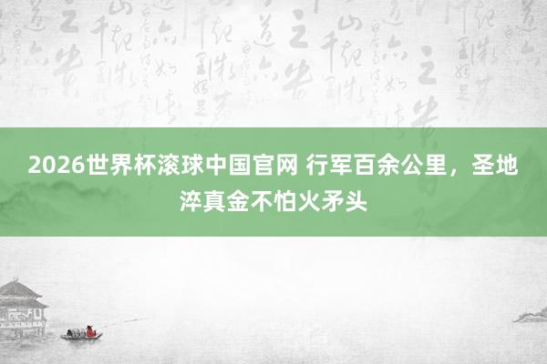 2026世界杯滚球中国官网 行军百余公里，圣地淬真金不怕火矛头