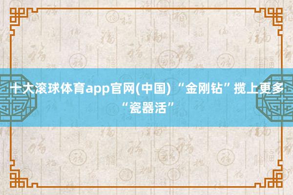 十大滚球体育app官网(中国) “金刚钻”揽上更多“瓷器活”