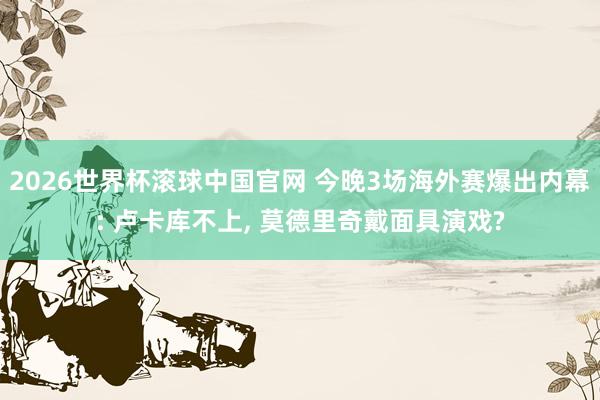 2026世界杯滚球中国官网 今晚3场海外赛爆出内幕: 卢卡库不上， 莫德里奇戴面具演戏?