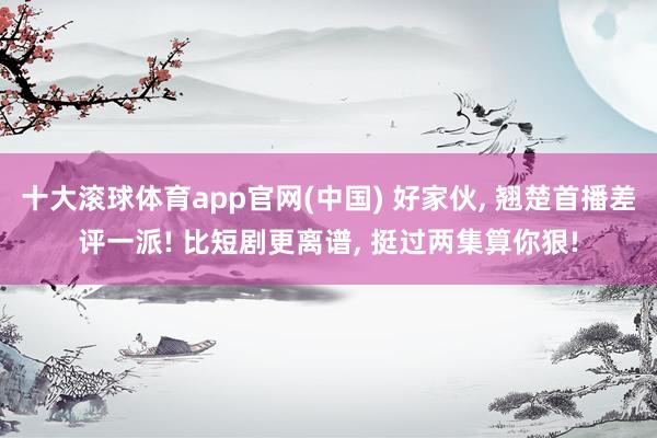 十大滚球体育app官网(中国) 好家伙， 翘楚首播差评一派! 比短剧更离谱， 挺过两集算你狠!