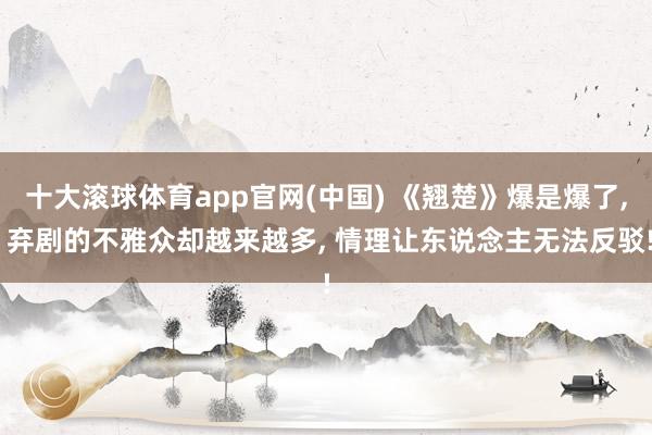 十大滚球体育app官网(中国) 《翘楚》爆是爆了， 弃剧的不雅众却越来越多， 情理让东说念主无法反驳!
