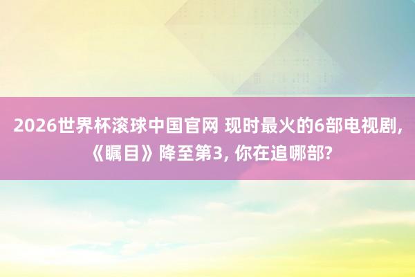 2026世界杯滚球中国官网 现时最火的6部电视剧， 《瞩目》降至第3， 你在追哪部?