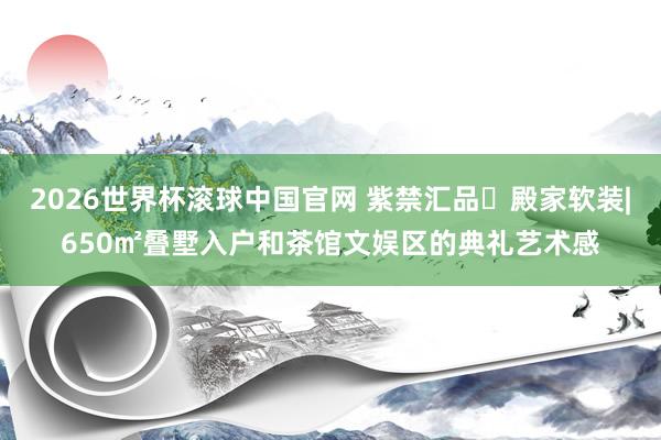 2026世界杯滚球中国官网 紫禁汇品・殿家软装|650㎡叠墅入户和茶馆文娱区的典礼艺术感