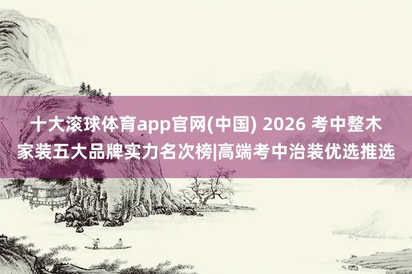 十大滚球体育app官网(中国) 2026 考中整木家装五大品牌实力名次榜|高端考中治装优选推选