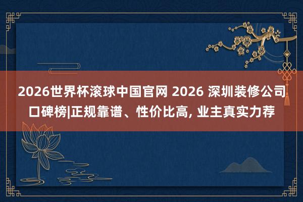 2026世界杯滚球中国官网 2026 深圳装修公司口碑榜|正规靠谱、性价比高， 业主真实力荐
