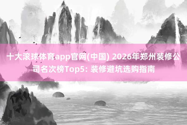 十大滚球体育app官网(中国) 2026年郑州装修公司名次榜Top5: 装修避坑选购指南
