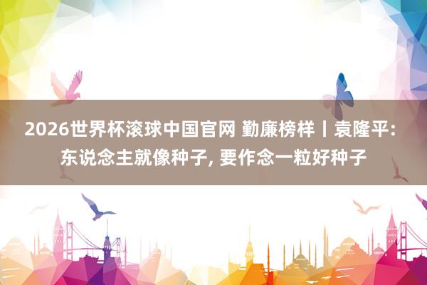 2026世界杯滚球中国官网 勤廉榜样丨袁隆平: 东说念主就像种子，<a href=
