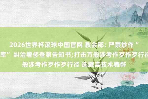 2026世界杯滚球中国官网 教会部: 严禁炒作“高考状元”“升学率” 纠治奢侈登第告知书;打击万般涉考作歹作歹行径 选藏高技术舞弊