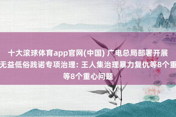十大滚球体育app官网(中国) 广电总局部署开展微短剧无益低俗践诺专项治理: 王人集治理暴力复仇等8个重心问题