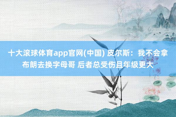 十大滚球体育app官网(中国) 皮尔斯：我不会拿布朗去换字母哥 后者总受伤且年级更大