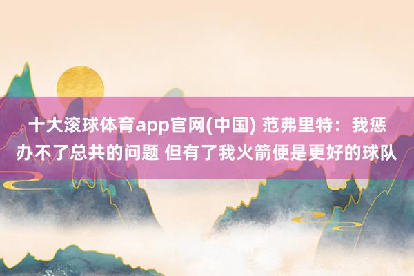 十大滚球体育app官网(中国) 范弗里特：我惩办不了总共的问题 但有了我火箭便是更好的球队
