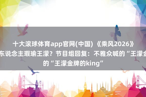 十大滚球体育app官网(中国) 《乘风2026》四公现场有东说念主瑕瑜王濛？节目组回复：不雅众喊的“王濛金牌的king”