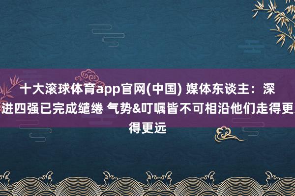 十大滚球体育app官网(中国) 媒体东谈主：深圳进四强已完成缱绻 气势&叮嘱皆不可相沿他们走得更远