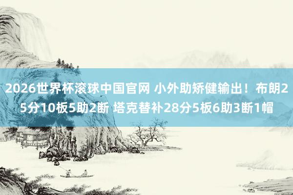 2026世界杯滚球中国官网 小外助矫健输出！布朗25分10板5助2断 塔克替补28分5板6助3断1帽