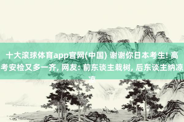 十大滚球体育app官网(中国) 谢谢你日本考生! 高考安检又多一齐， 网友: 前东谈主栽树， 后东谈主纳凉