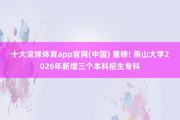 十大滚球体育app官网(中国) 重磅! 燕山大学2026年新增三个本科招生专科