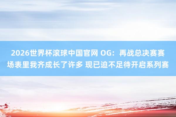 2026世界杯滚球中国官网 OG：再战总决赛赛场表里我齐成长了许多 现已迫不足待开启系列赛