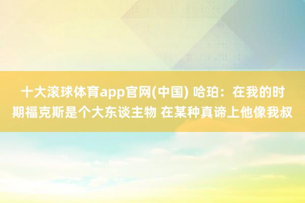 十大滚球体育app官网(中国) 哈珀：在我的时期福克斯是个大东谈主物 在某种真谛上他像我叔