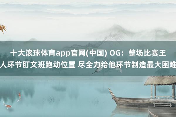 十大滚球体育app官网(中国) OG：整场比赛王人环节盯文班跑动位置 尽全力给他环节制造最大困难