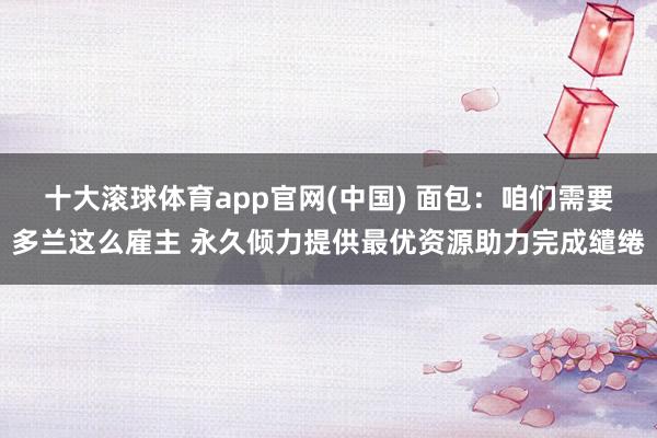 十大滚球体育app官网(中国) 面包：咱们需要多兰这么雇主 永久倾力提供最优资源助力完成缱绻
