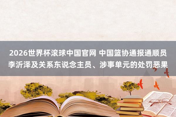 2026世界杯滚球中国官网 中国篮协通报通顺员李沂泽及关系东说念主员、涉事单元的处罚恶果