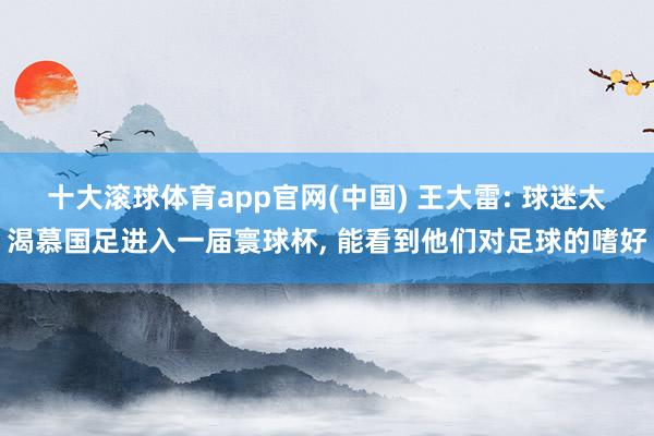 十大滚球体育app官网(中国) 王大雷: 球迷太渴慕国足进入一届寰球杯， 能看到他们对足球的嗜好