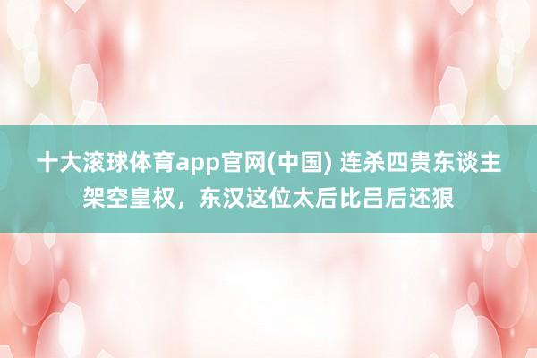 十大滚球体育app官网(中国) 连杀四贵东谈主架空皇权，东汉这位太后比吕后还狠