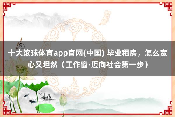 十大滚球体育app官网(中国) 毕业租房，怎么宽心又坦然（工作窗·迈向社会第一步）