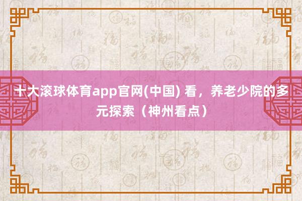 十大滚球体育app官网(中国) 看，养老少院的多元探索（神州看点）