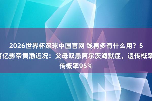 2026世界杯滚球中国官网 钱再多有什么用？51岁百亿影帝黄渤近况：父母双患阿尔茨海默症，遗传概率95%