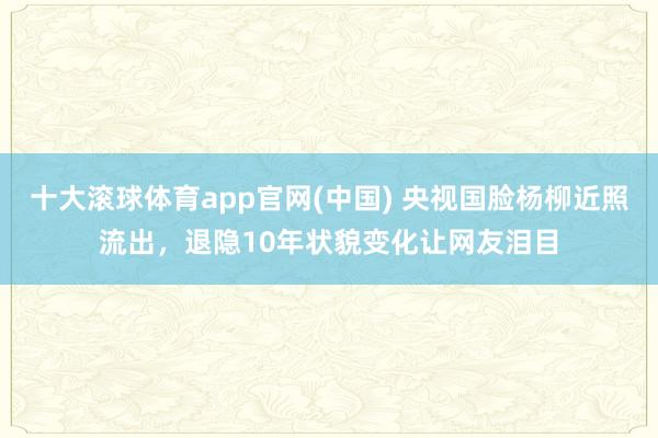 十大滚球体育app官网(中国) 央视国脸杨柳近照流出,退隐10年状貌变化让网友泪目