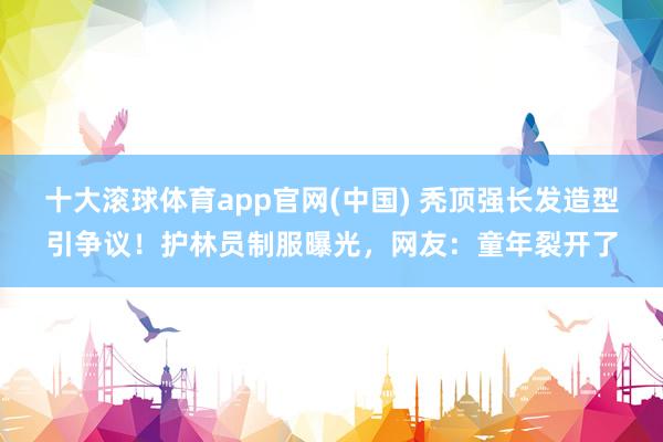 十大滚球体育app官网(中国) 秃顶强长发造型引争议！护林员制服曝光，网友：童年裂开了