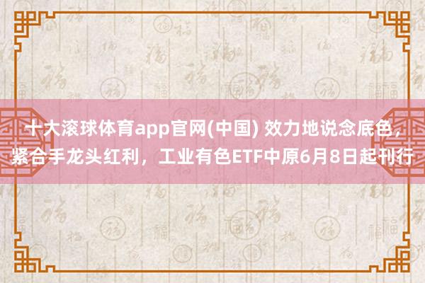十大滚球体育app官网(中国) 效力地说念底色，紧合手龙头红利，工业有色ETF中原6月8日起刊行
