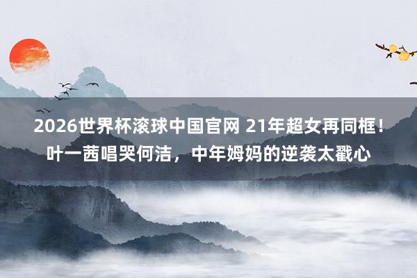 2026世界杯滚球中国官网 21年超女再同框！叶一茜唱哭何洁，中年姆妈的逆袭太戳心