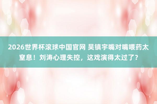 2026世界杯滚球中国官网 吴镇宇嘴对嘴喂药太窒息！刘涛心理失控，这戏演得太过了？