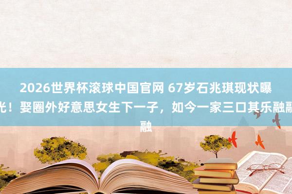 2026世界杯滚球中国官网 67岁石兆琪现状曝光！娶圈外好意思女生下一子，如今一家三口其乐融融